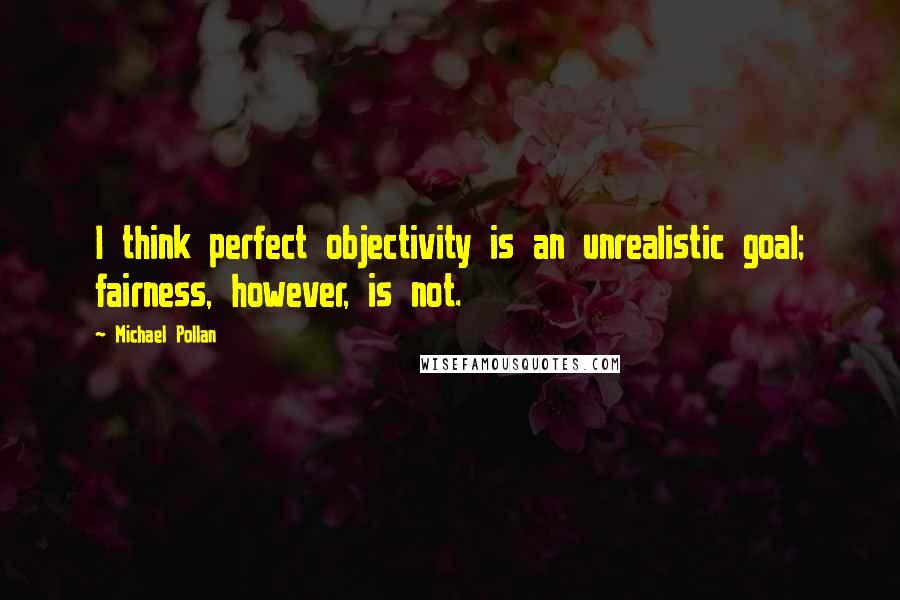 Michael Pollan Quotes: I think perfect objectivity is an unrealistic goal; fairness, however, is not.