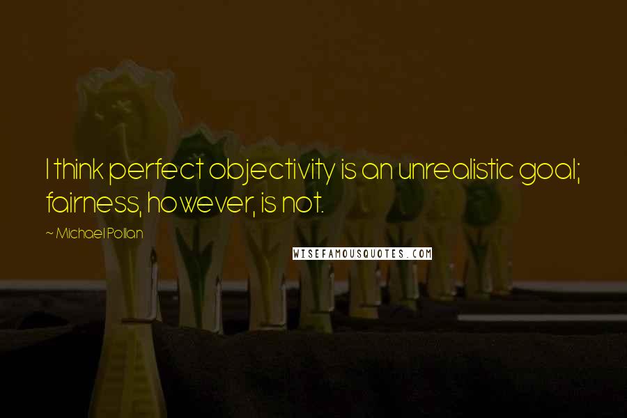 Michael Pollan Quotes: I think perfect objectivity is an unrealistic goal; fairness, however, is not.