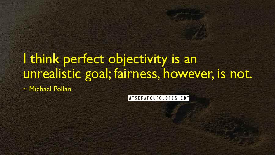 Michael Pollan Quotes: I think perfect objectivity is an unrealistic goal; fairness, however, is not.