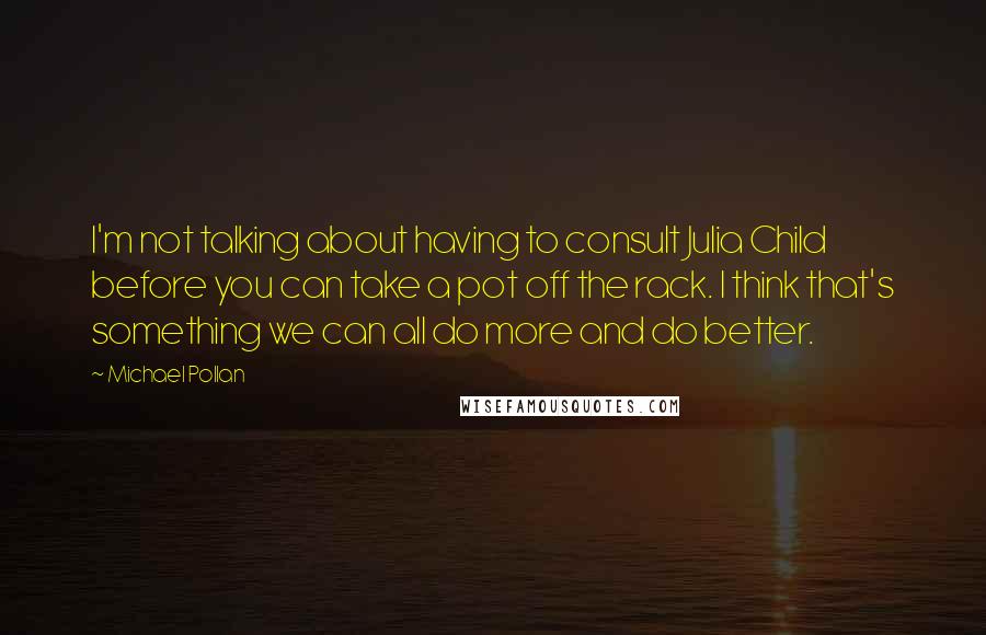 Michael Pollan Quotes: I'm not talking about having to consult Julia Child before you can take a pot off the rack. I think that's something we can all do more and do better.