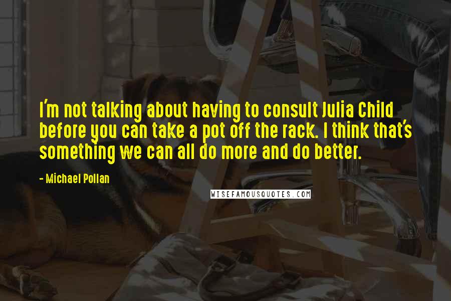 Michael Pollan Quotes: I'm not talking about having to consult Julia Child before you can take a pot off the rack. I think that's something we can all do more and do better.