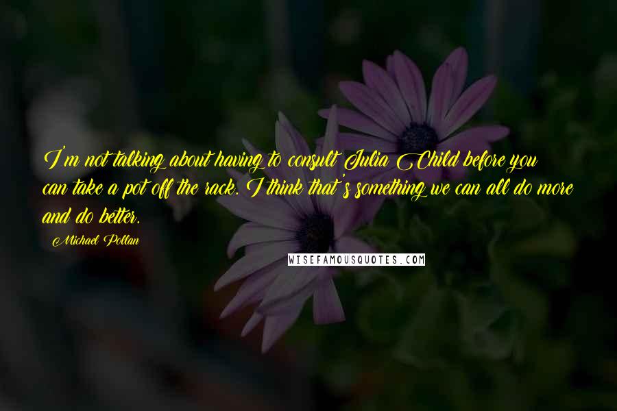 Michael Pollan Quotes: I'm not talking about having to consult Julia Child before you can take a pot off the rack. I think that's something we can all do more and do better.