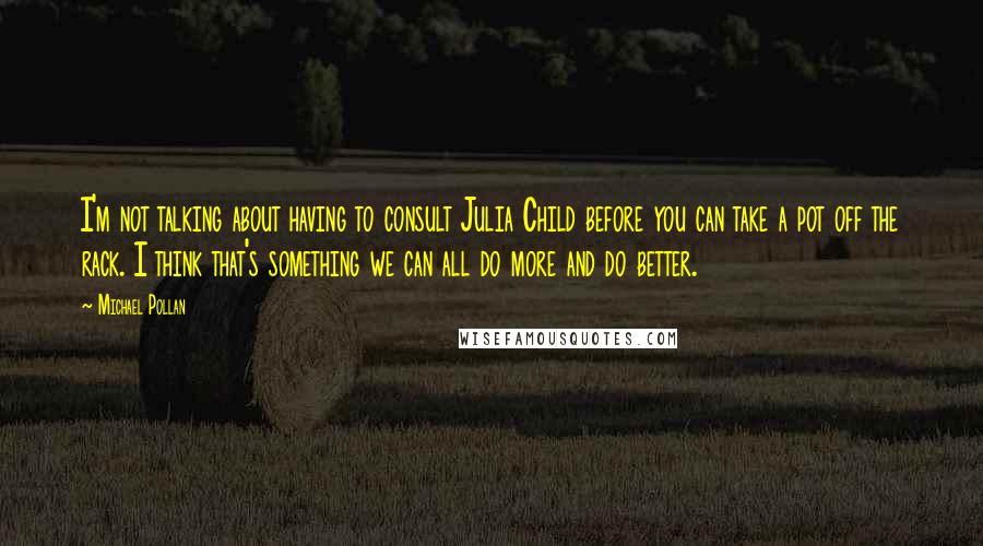 Michael Pollan Quotes: I'm not talking about having to consult Julia Child before you can take a pot off the rack. I think that's something we can all do more and do better.