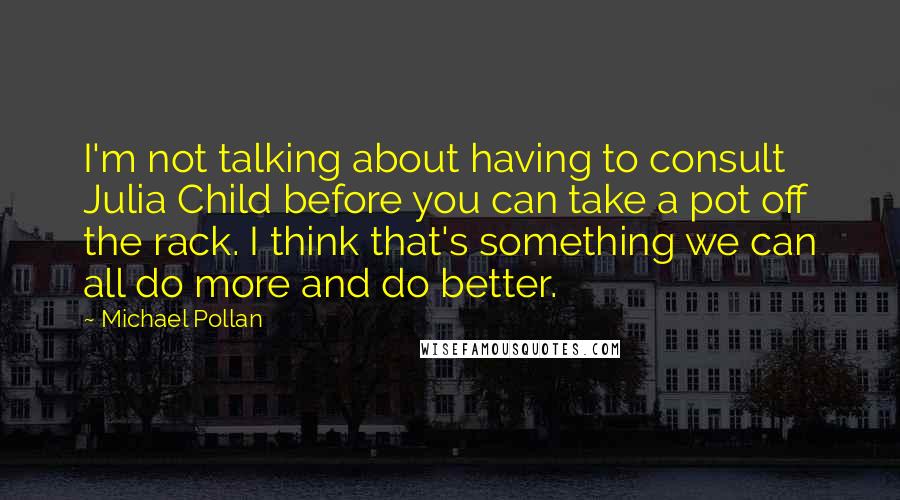 Michael Pollan Quotes: I'm not talking about having to consult Julia Child before you can take a pot off the rack. I think that's something we can all do more and do better.