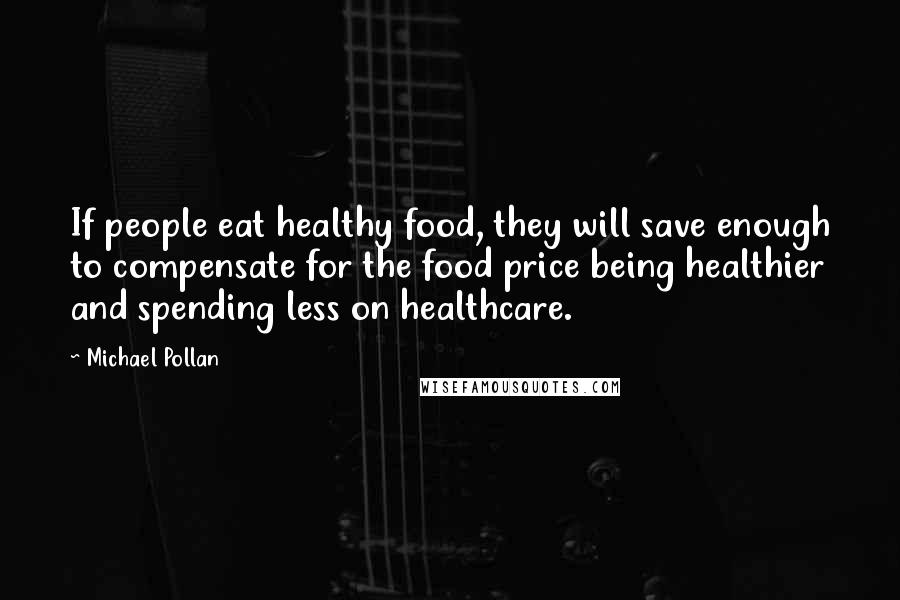 Michael Pollan Quotes: If people eat healthy food, they will save enough to compensate for the food price being healthier and spending less on healthcare.