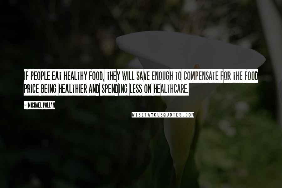 Michael Pollan Quotes: If people eat healthy food, they will save enough to compensate for the food price being healthier and spending less on healthcare.