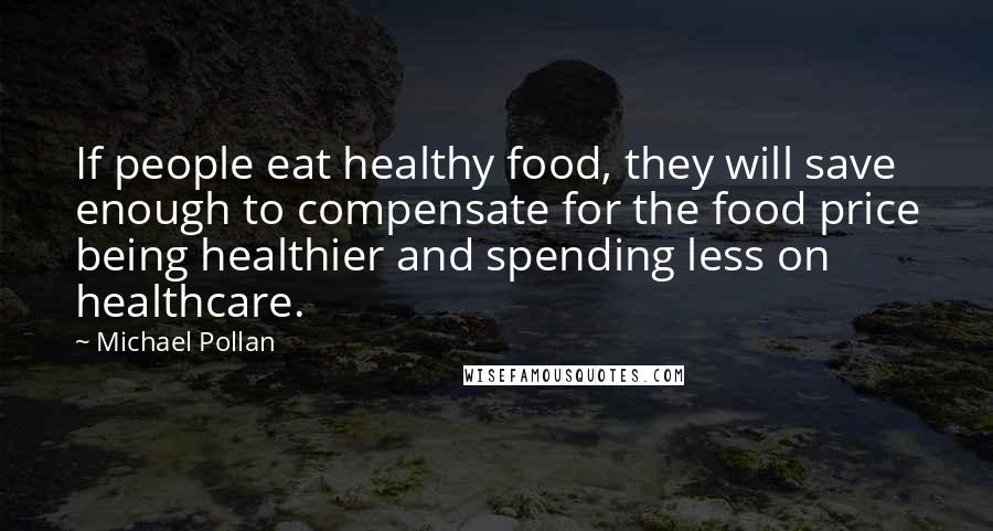 Michael Pollan Quotes: If people eat healthy food, they will save enough to compensate for the food price being healthier and spending less on healthcare.