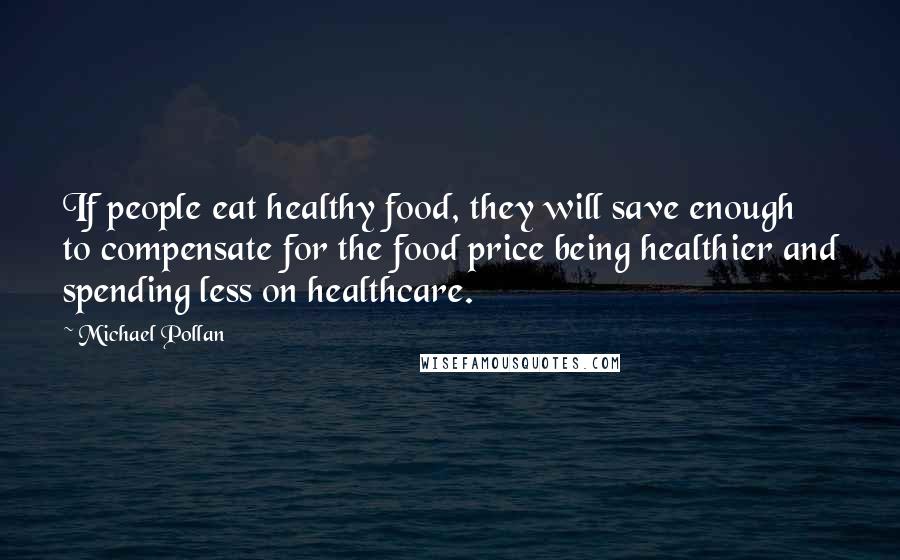 Michael Pollan Quotes: If people eat healthy food, they will save enough to compensate for the food price being healthier and spending less on healthcare.