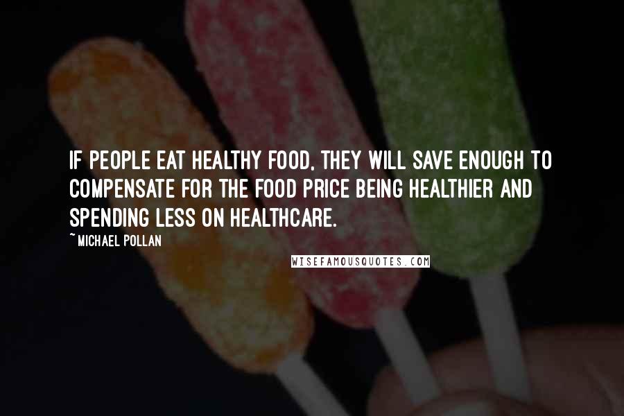 Michael Pollan Quotes: If people eat healthy food, they will save enough to compensate for the food price being healthier and spending less on healthcare.