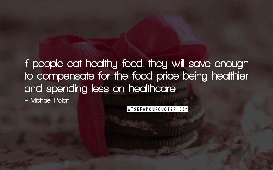 Michael Pollan Quotes: If people eat healthy food, they will save enough to compensate for the food price being healthier and spending less on healthcare.