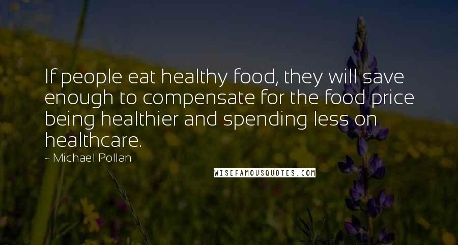 Michael Pollan Quotes: If people eat healthy food, they will save enough to compensate for the food price being healthier and spending less on healthcare.