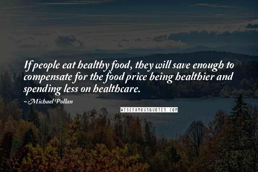 Michael Pollan Quotes: If people eat healthy food, they will save enough to compensate for the food price being healthier and spending less on healthcare.