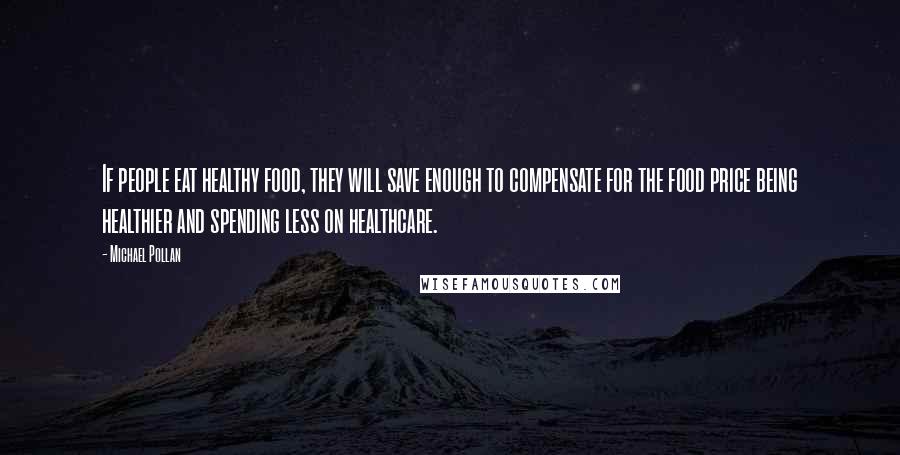 Michael Pollan Quotes: If people eat healthy food, they will save enough to compensate for the food price being healthier and spending less on healthcare.