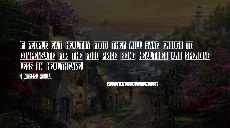 Michael Pollan Quotes: If people eat healthy food, they will save enough to compensate for the food price being healthier and spending less on healthcare.