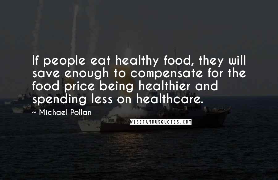 Michael Pollan Quotes: If people eat healthy food, they will save enough to compensate for the food price being healthier and spending less on healthcare.
