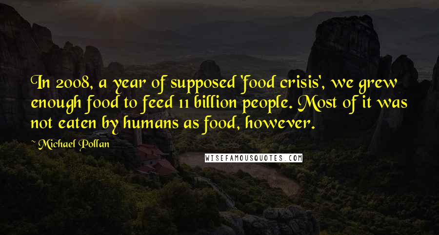 Michael Pollan Quotes: In 2008, a year of supposed 'food crisis', we grew enough food to feed 11 billion people. Most of it was not eaten by humans as food, however.