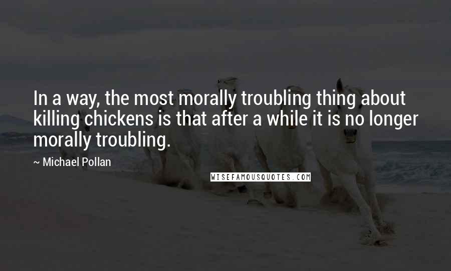 Michael Pollan Quotes: In a way, the most morally troubling thing about killing chickens is that after a while it is no longer morally troubling.