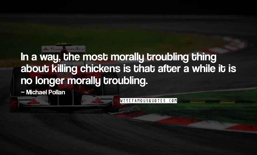 Michael Pollan Quotes: In a way, the most morally troubling thing about killing chickens is that after a while it is no longer morally troubling.