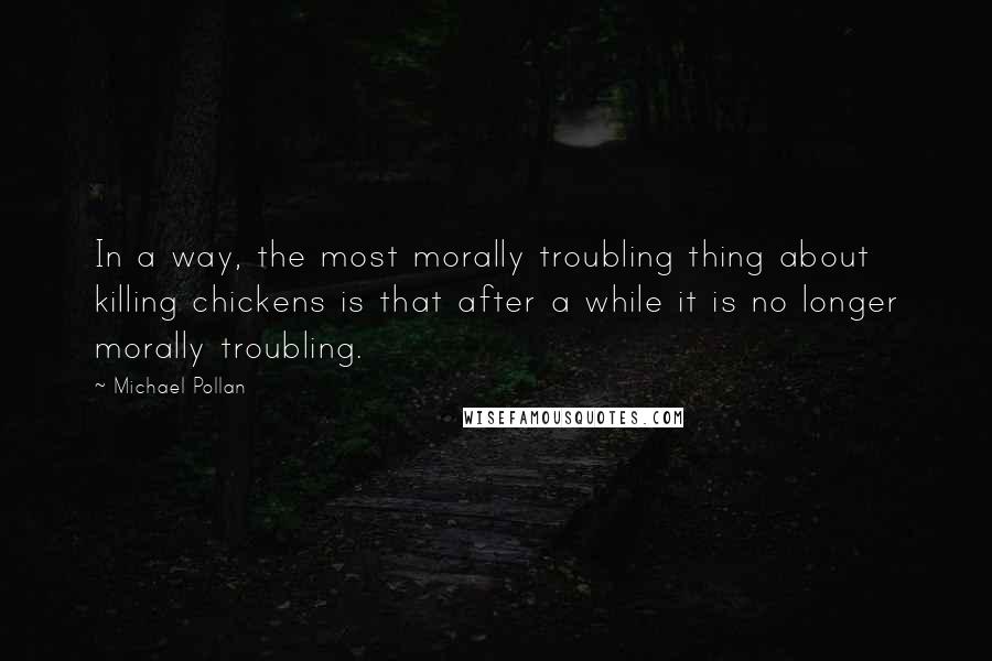 Michael Pollan Quotes: In a way, the most morally troubling thing about killing chickens is that after a while it is no longer morally troubling.