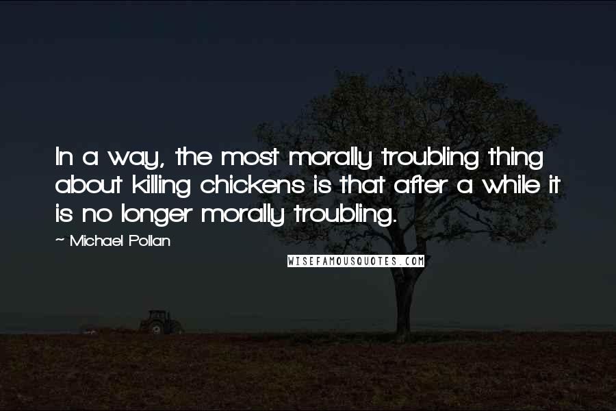 Michael Pollan Quotes: In a way, the most morally troubling thing about killing chickens is that after a while it is no longer morally troubling.