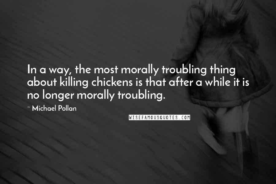 Michael Pollan Quotes: In a way, the most morally troubling thing about killing chickens is that after a while it is no longer morally troubling.