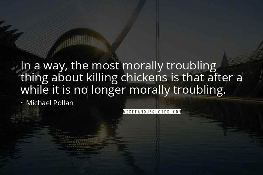 Michael Pollan Quotes: In a way, the most morally troubling thing about killing chickens is that after a while it is no longer morally troubling.