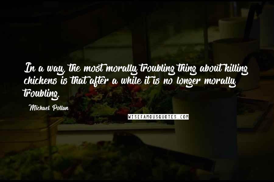 Michael Pollan Quotes: In a way, the most morally troubling thing about killing chickens is that after a while it is no longer morally troubling.