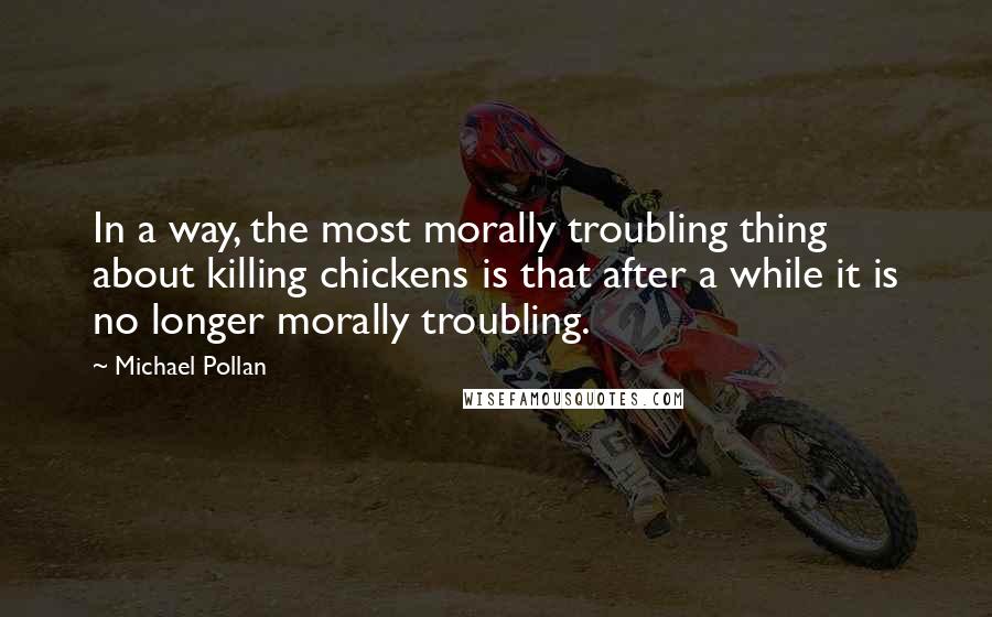 Michael Pollan Quotes: In a way, the most morally troubling thing about killing chickens is that after a while it is no longer morally troubling.