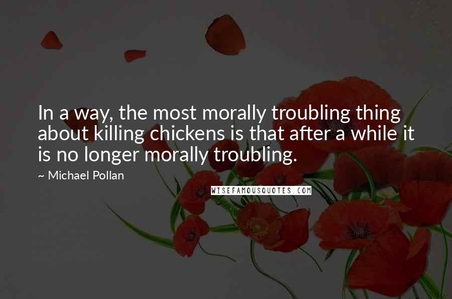 Michael Pollan Quotes: In a way, the most morally troubling thing about killing chickens is that after a while it is no longer morally troubling.