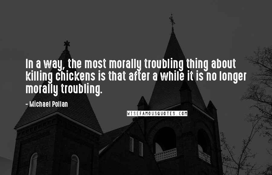 Michael Pollan Quotes: In a way, the most morally troubling thing about killing chickens is that after a while it is no longer morally troubling.