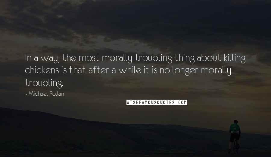 Michael Pollan Quotes: In a way, the most morally troubling thing about killing chickens is that after a while it is no longer morally troubling.