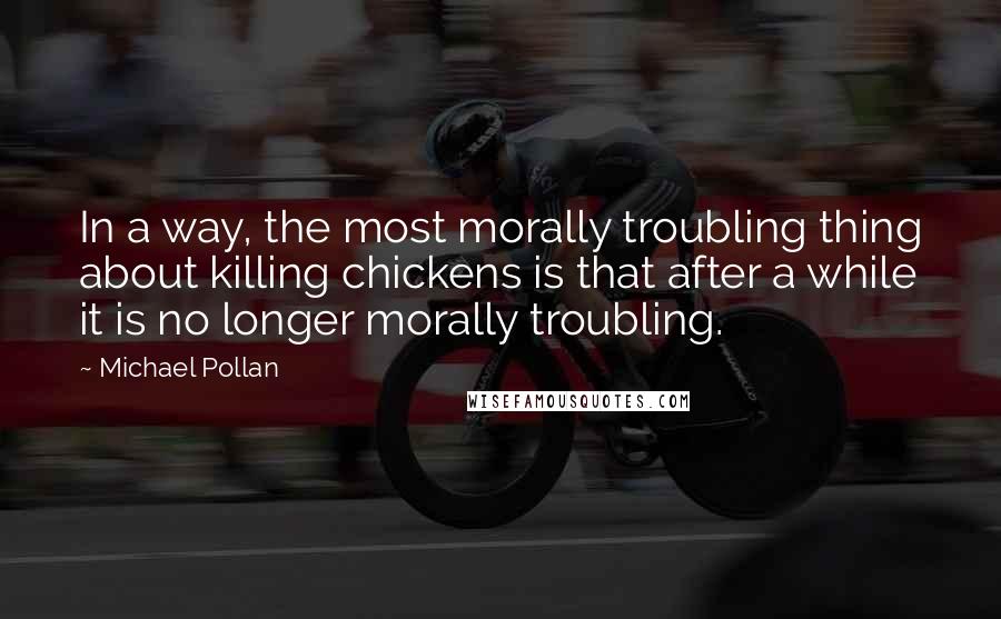 Michael Pollan Quotes: In a way, the most morally troubling thing about killing chickens is that after a while it is no longer morally troubling.