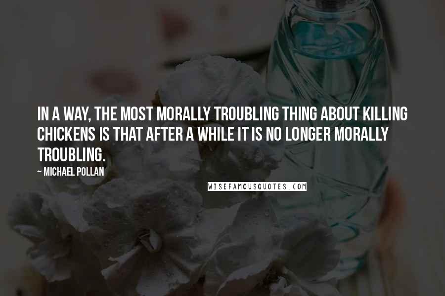 Michael Pollan Quotes: In a way, the most morally troubling thing about killing chickens is that after a while it is no longer morally troubling.