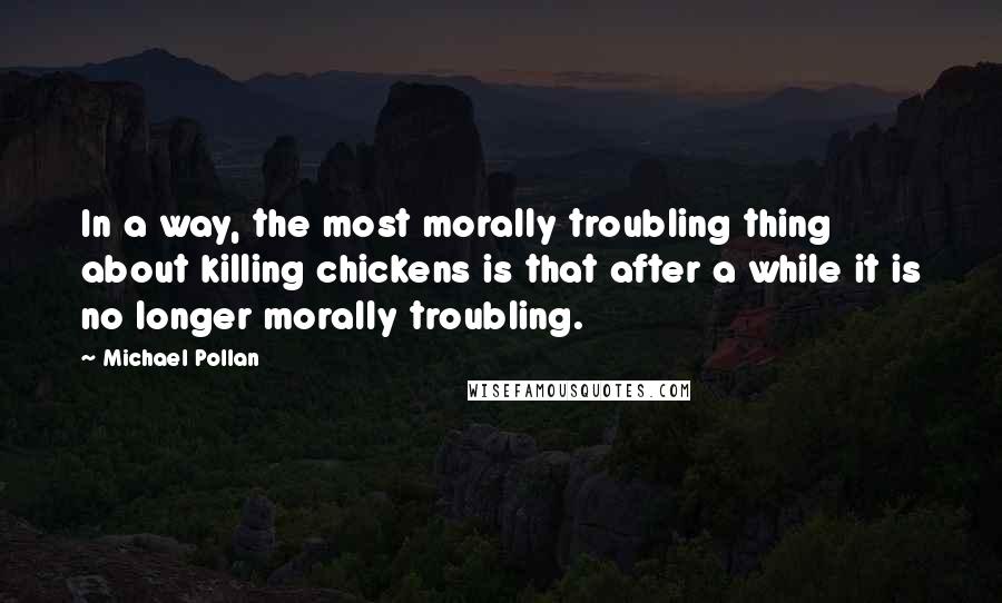 Michael Pollan Quotes: In a way, the most morally troubling thing about killing chickens is that after a while it is no longer morally troubling.