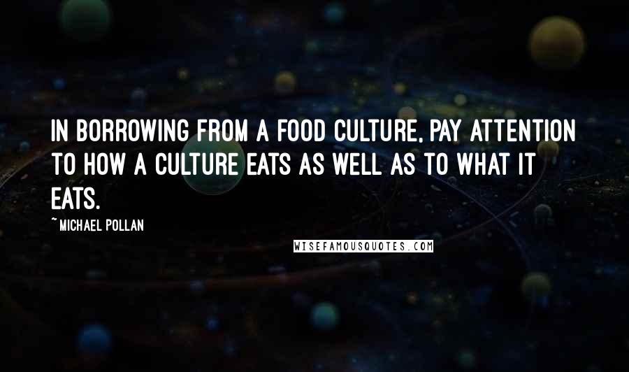 Michael Pollan Quotes: In borrowing from a food culture, pay attention to how a culture eats as well as to what it eats.