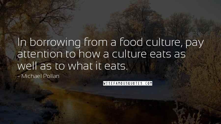 Michael Pollan Quotes: In borrowing from a food culture, pay attention to how a culture eats as well as to what it eats.