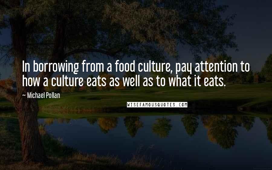 Michael Pollan Quotes: In borrowing from a food culture, pay attention to how a culture eats as well as to what it eats.