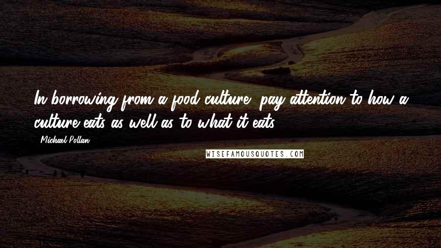 Michael Pollan Quotes: In borrowing from a food culture, pay attention to how a culture eats as well as to what it eats.