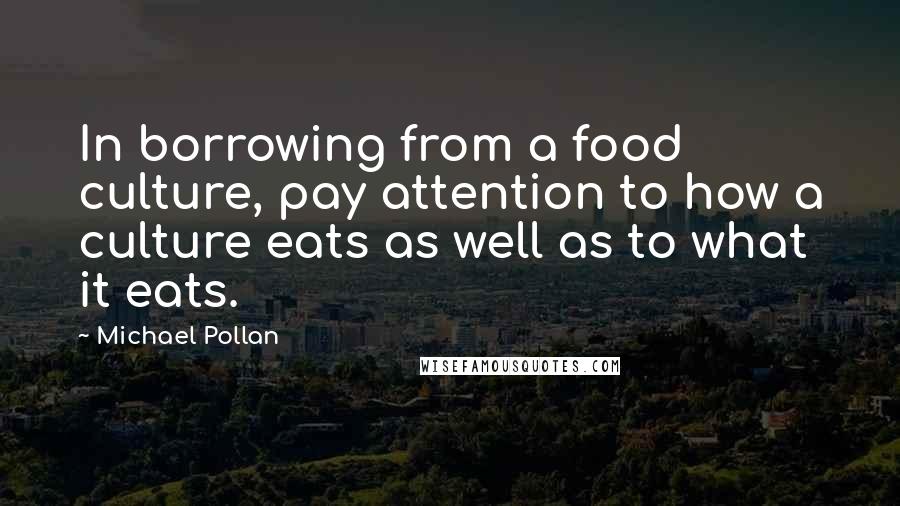 Michael Pollan Quotes: In borrowing from a food culture, pay attention to how a culture eats as well as to what it eats.