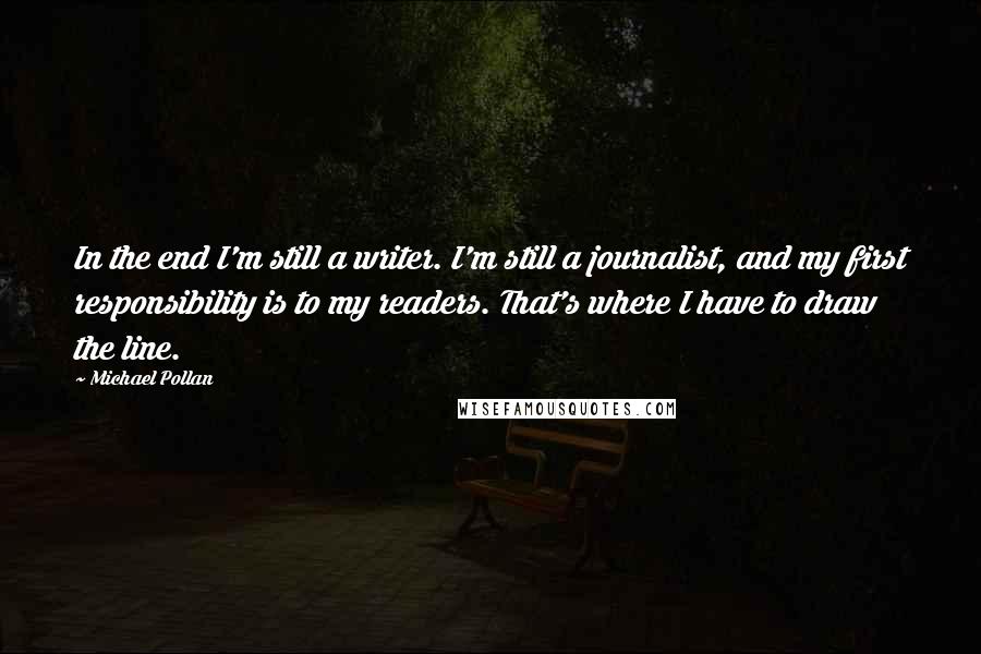 Michael Pollan Quotes: In the end I'm still a writer. I'm still a journalist, and my first responsibility is to my readers. That's where I have to draw the line.