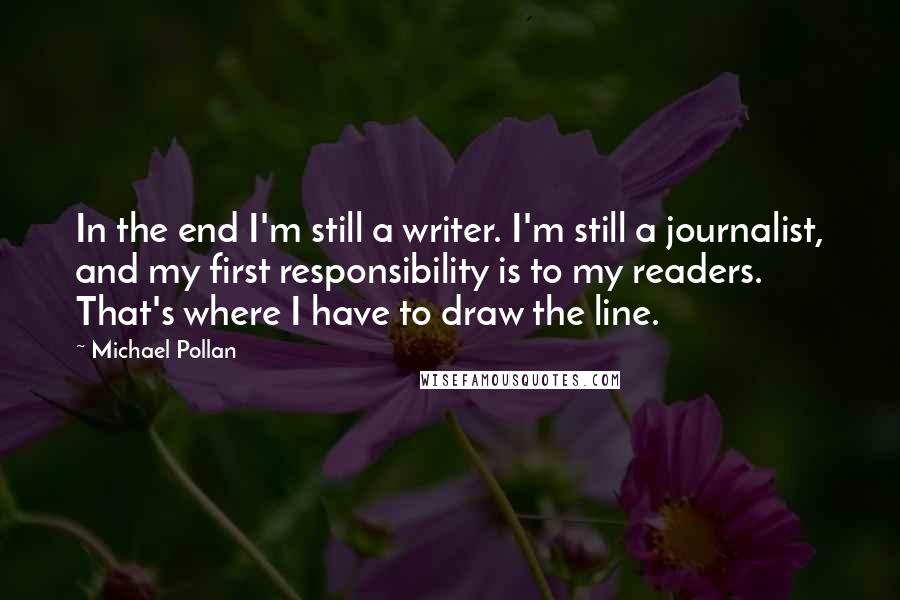 Michael Pollan Quotes: In the end I'm still a writer. I'm still a journalist, and my first responsibility is to my readers. That's where I have to draw the line.