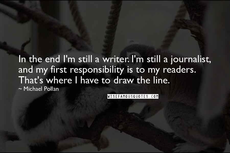 Michael Pollan Quotes: In the end I'm still a writer. I'm still a journalist, and my first responsibility is to my readers. That's where I have to draw the line.