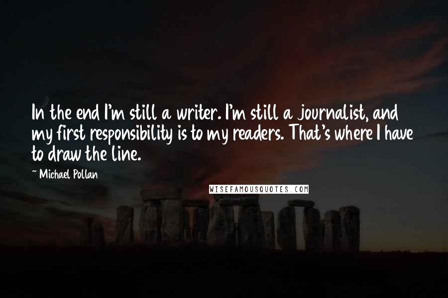 Michael Pollan Quotes: In the end I'm still a writer. I'm still a journalist, and my first responsibility is to my readers. That's where I have to draw the line.