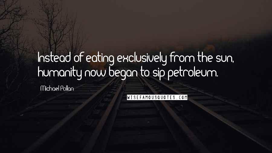 Michael Pollan Quotes: Instead of eating exclusively from the sun, humanity now began to sip petroleum.