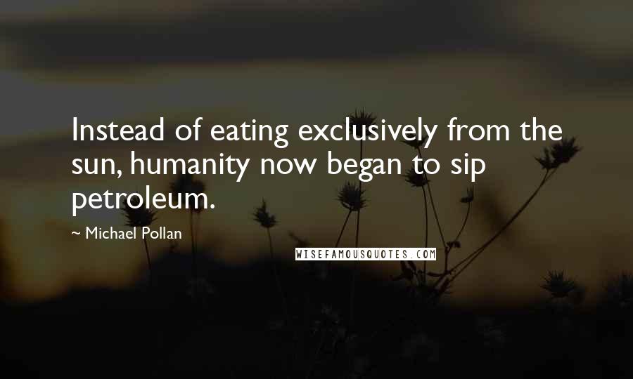 Michael Pollan Quotes: Instead of eating exclusively from the sun, humanity now began to sip petroleum.