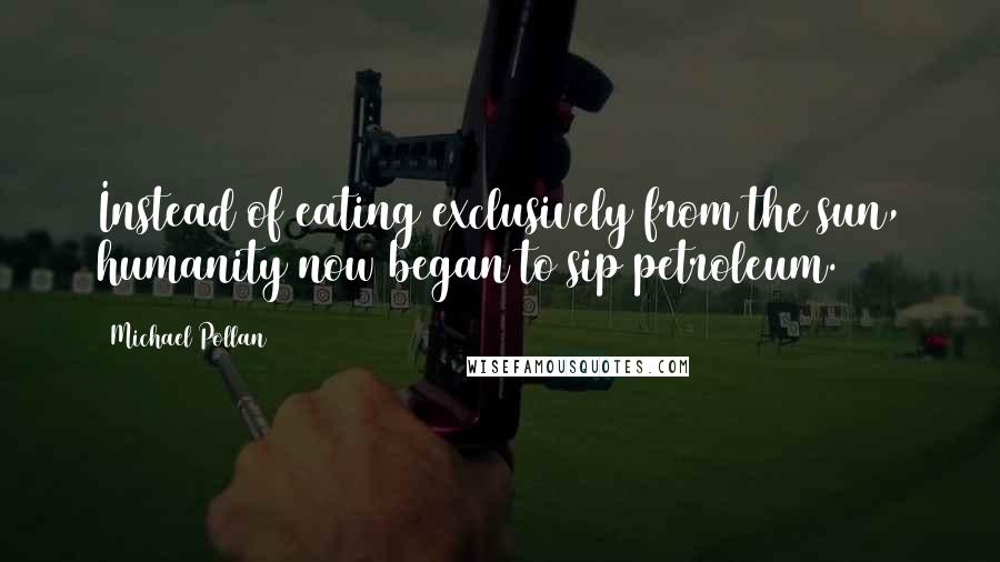 Michael Pollan Quotes: Instead of eating exclusively from the sun, humanity now began to sip petroleum.