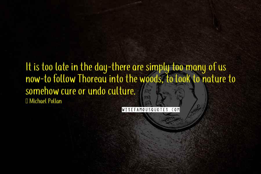 Michael Pollan Quotes: It is too late in the day-there are simply too many of us now-to follow Thoreau into the woods, to look to nature to somehow cure or undo culture.