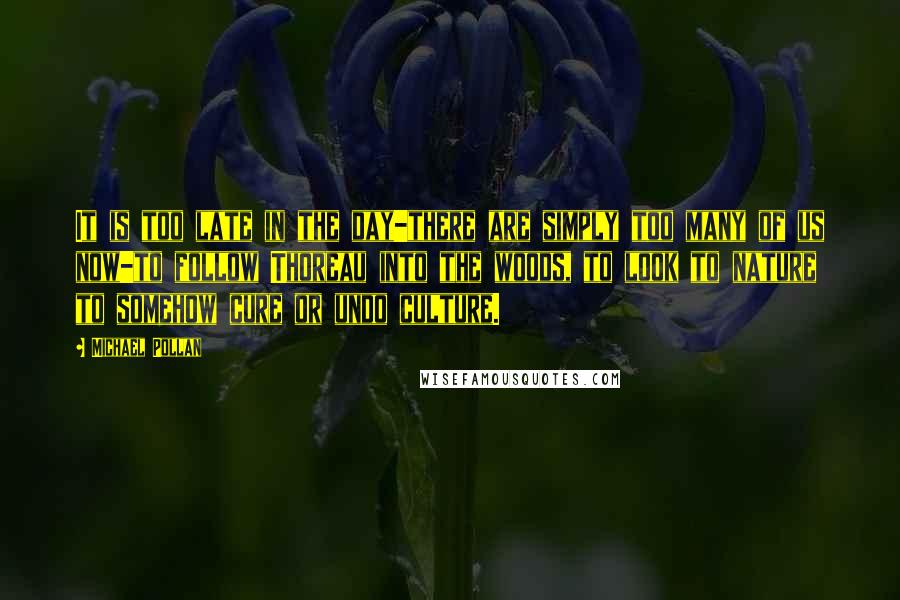 Michael Pollan Quotes: It is too late in the day-there are simply too many of us now-to follow Thoreau into the woods, to look to nature to somehow cure or undo culture.