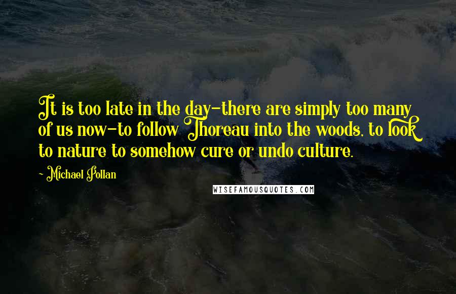 Michael Pollan Quotes: It is too late in the day-there are simply too many of us now-to follow Thoreau into the woods, to look to nature to somehow cure or undo culture.