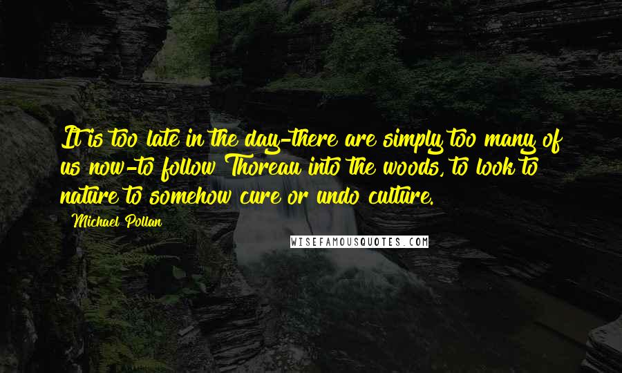 Michael Pollan Quotes: It is too late in the day-there are simply too many of us now-to follow Thoreau into the woods, to look to nature to somehow cure or undo culture.